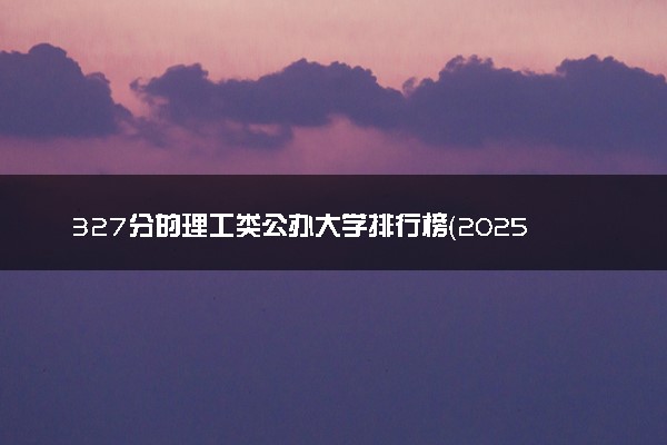 327分的理工类公办大学排行榜（2025考生参考)