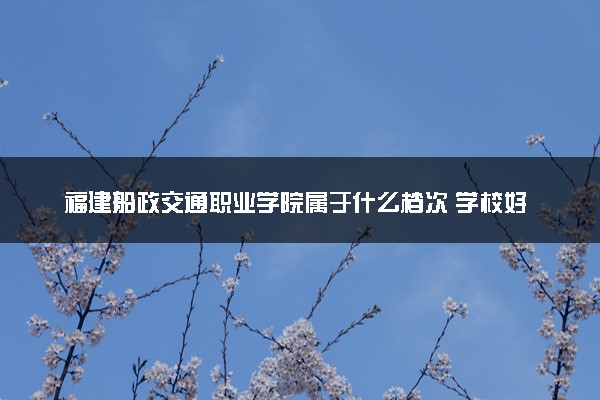 福建船政交通职业学院属于什么档次 学校好不好