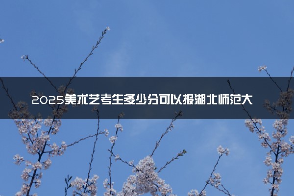 2025美术艺考生多少分可以报湖北师范大学文理学院