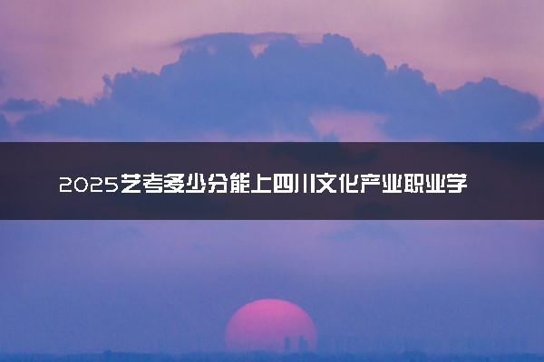 2025艺考多少分能上四川文化产业职业学院 最低分数线是多少