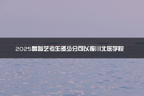 2025舞蹈艺考生多少分可以报川北医学院
