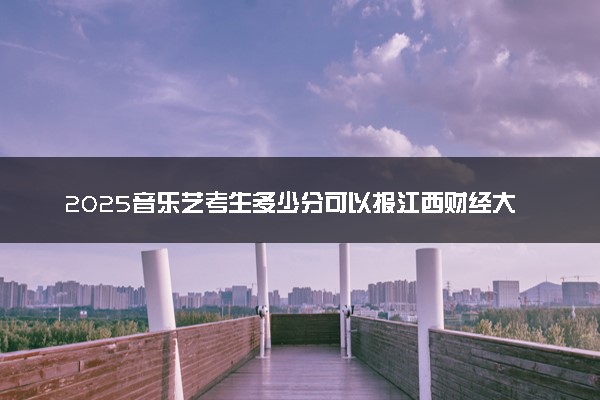 2025音乐艺考生多少分可以报江西财经大学现代经济管理学院