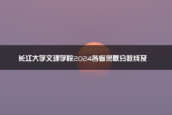 长江大学文理学院2024各省录取分数线及最低位次是多少