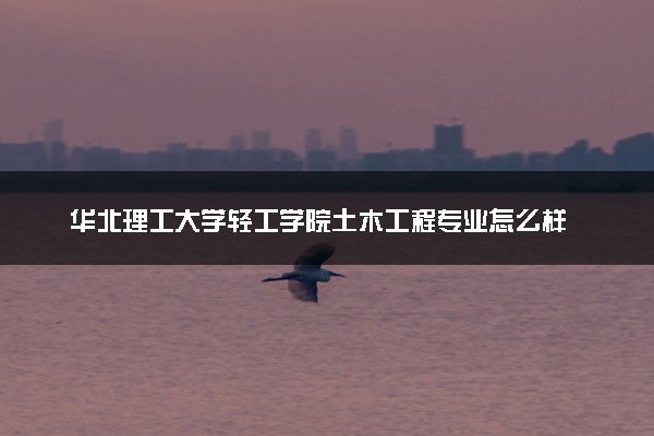华北理工大学轻工学院土木工程专业怎么样 录取分数线多少