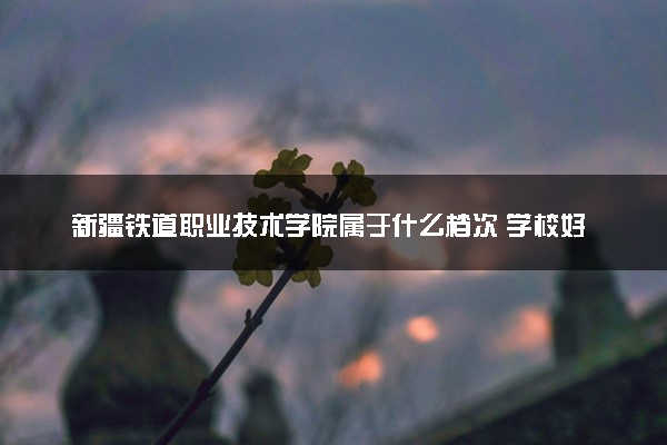 新疆铁道职业技术学院属于什么档次 学校好不好