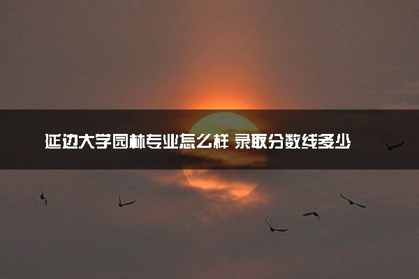 延边大学园林专业怎么样 录取分数线多少