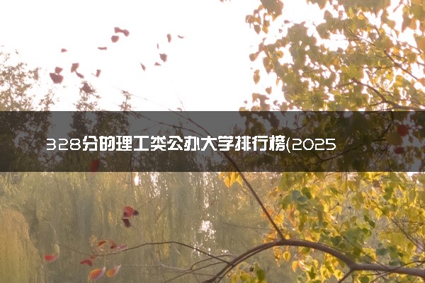 328分的理工类公办大学排行榜（2025考生参考)