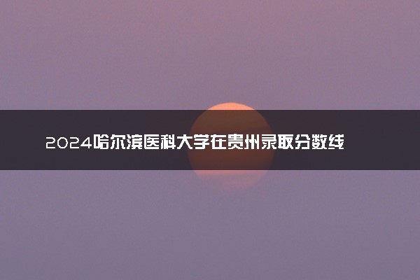 2024哈尔滨医科大学在贵州录取分数线 各专业分数及位次