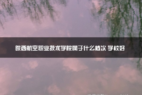 陕西航空职业技术学院属于什么档次 学校好不好