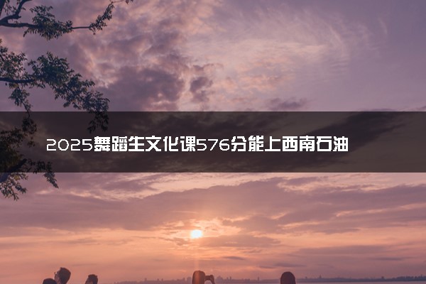 2025舞蹈生文化课576分能上西南石油大学吗