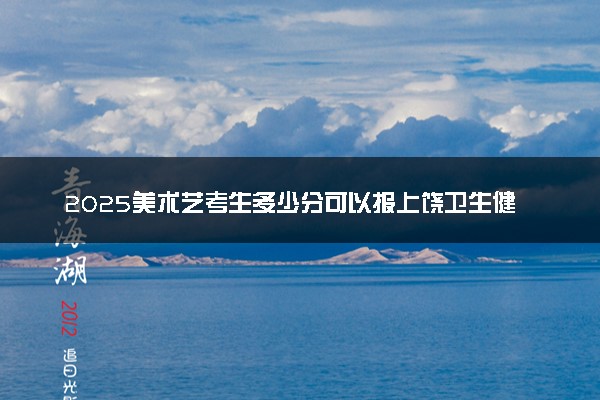 2025美术艺考生多少分可以报上饶卫生健康职业学院