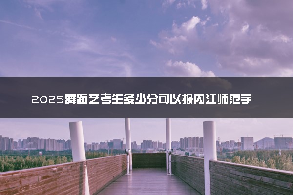 2025舞蹈艺考生多少分可以报内江师范学院