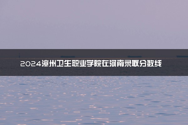 2024漳州卫生职业学院在河南录取分数线 各专业分数及位次