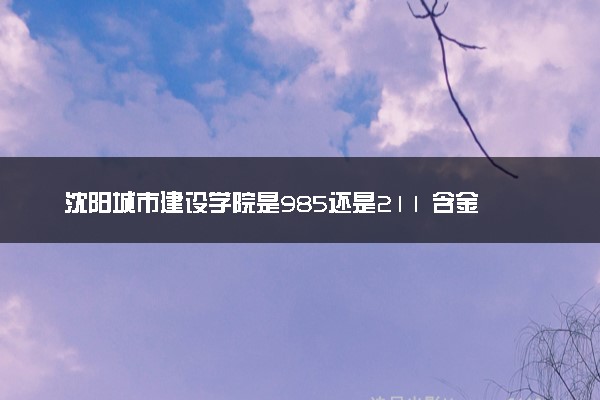 沈阳城市建设学院是985还是211 含金量怎么样