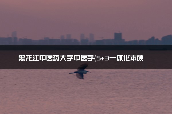 黑龙江中医药大学中医学（5+3一体化本硕培养）专业怎么样 录取分数线多少