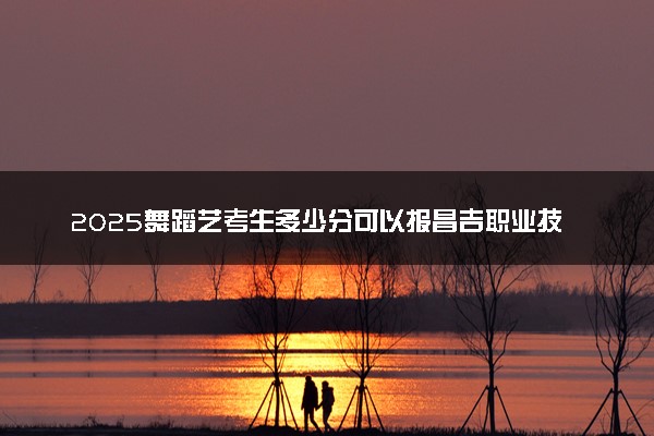 2025舞蹈艺考生多少分可以报昌吉职业技术学院