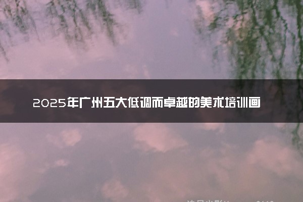 2025年广州五大低调而卓越的美术培训画室