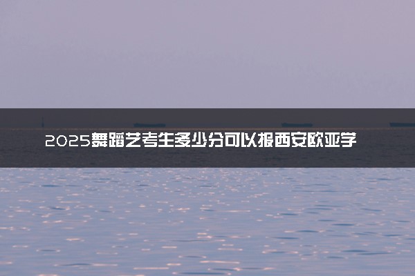 2025舞蹈艺考生多少分可以报西安欧亚学院