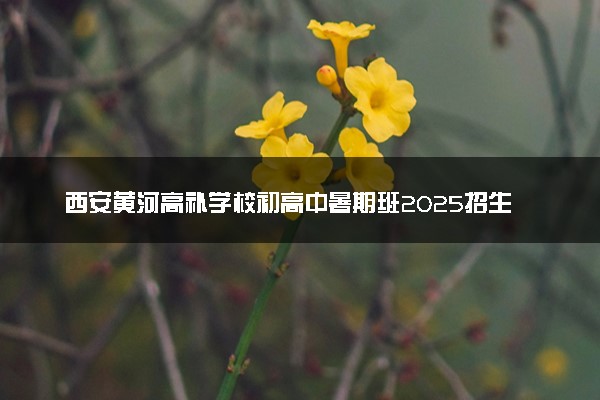 西安黄河高补学校初高中暑期班2025招生简章