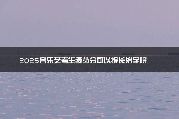 2025音乐艺考生多少分可以报长治学院