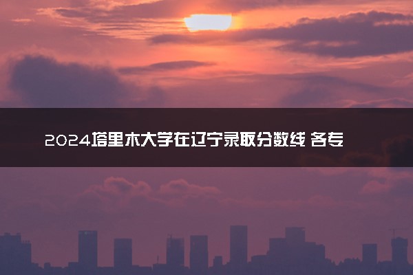 2024塔里木大学在辽宁录取分数线 各专业分数及位次
