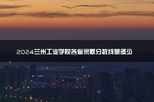 2024兰州工业学院各省录取分数线是多少 最低分及位次