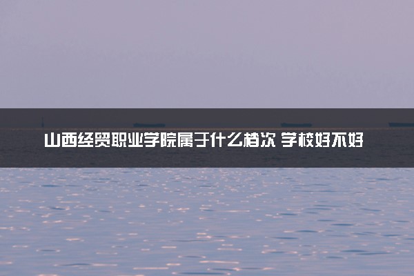 山西经贸职业学院属于什么档次 学校好不好