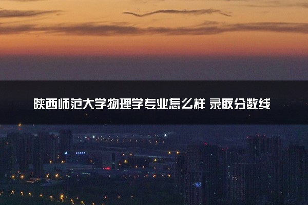 陕西师范大学物理学专业怎么样 录取分数线多少