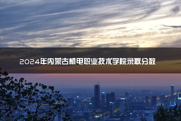 2024年内蒙古机电职业技术学院录取分数线是多少 各省最低分数线及位次