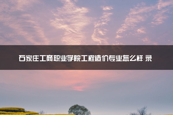 石家庄工商职业学院工程造价专业怎么样 录取分数线多少