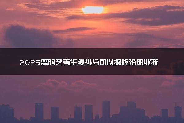 2025舞蹈艺考生多少分可以报临汾职业技术学院
