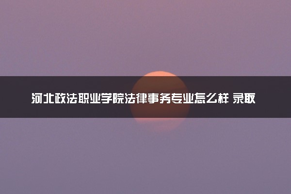 河北政法职业学院法律事务专业怎么样 录取分数线多少
