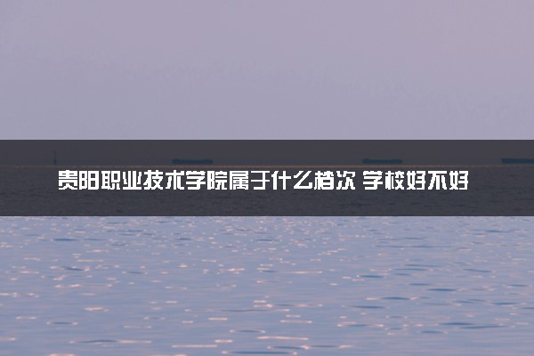 贵阳职业技术学院属于什么档次 学校好不好
