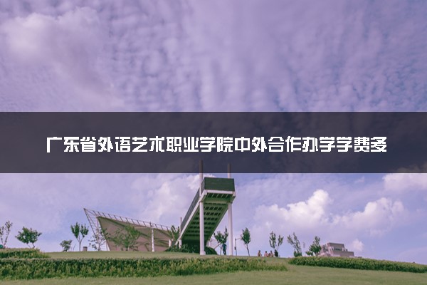 广东省外语艺术职业学院中外合作办学学费多少钱 各专业收费标准