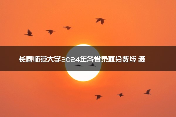 长春师范大学2024年各省录取分数线 多少分能考上