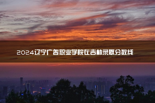 2024辽宁广告职业学院在吉林录取分数线 各专业分数及位次