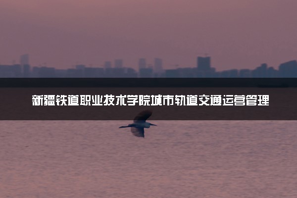 新疆铁道职业技术学院城市轨道交通运营管理专业怎么样 录取分数线多少