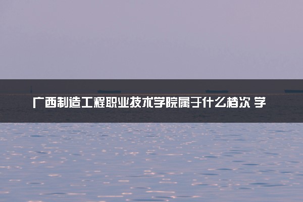 广西制造工程职业技术学院属于什么档次 学校好不好