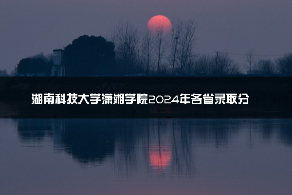 湖南科技大学潇湘学院2024年各省录取分数线 多少分能考上