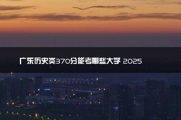 广东历史类370分能考哪些大学 2025考生稳上的大学名单