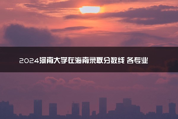 2024河南大学在海南录取分数线 各专业分数及位次