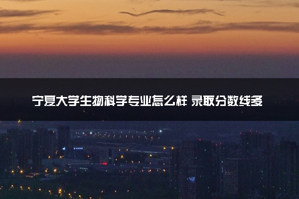 宁夏大学生物科学专业怎么样 录取分数线多少