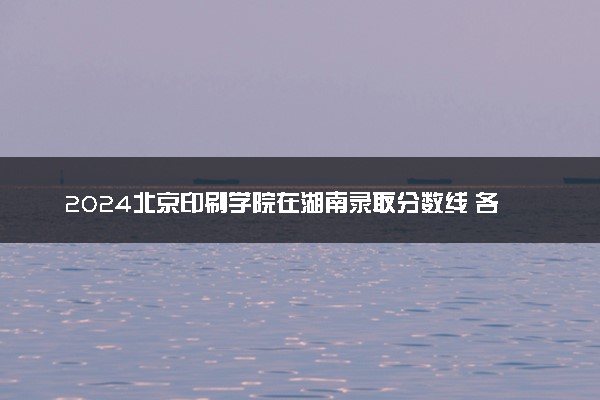 2024北京印刷学院在湖南录取分数线 各专业分数及位次