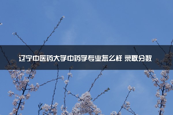 辽宁中医药大学中药学专业怎么样 录取分数线多少