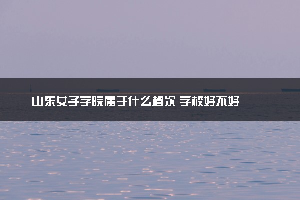 山东女子学院属于什么档次 学校好不好