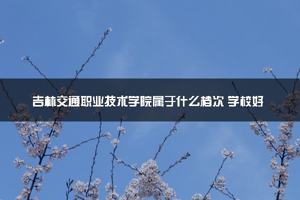 吉林交通职业技术学院属于什么档次 学校好不好