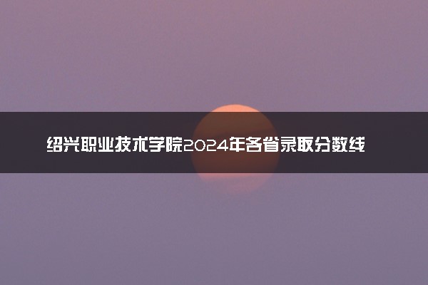 绍兴职业技术学院2024年各省录取分数线 多少分能考上