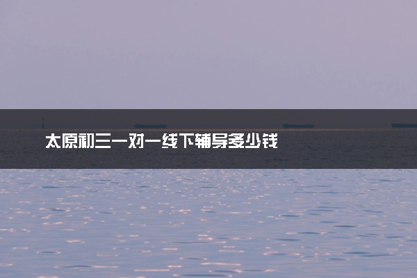 太原初三一对一线下辅导多少钱