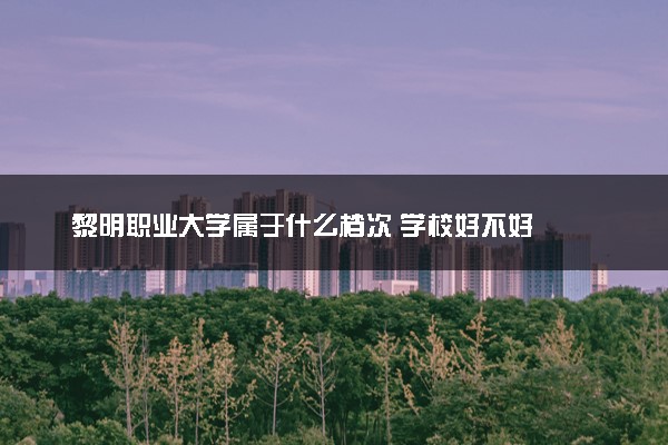 黎明职业大学属于什么档次 学校好不好