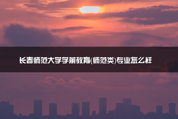 长春师范大学学前教育（师范类）专业怎么样 录取分数线多少